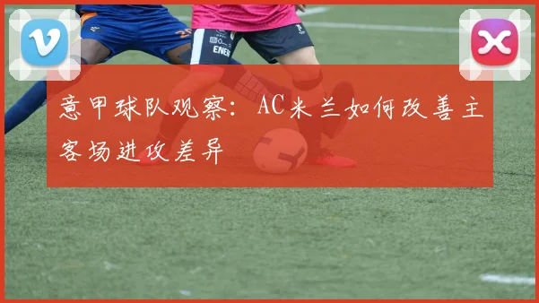 意甲球队观察:AC米兰如何改善主客场进攻差异