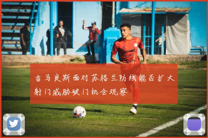 吉马良斯面对苏格兰防线能否扩大射门威胁破门机会观察