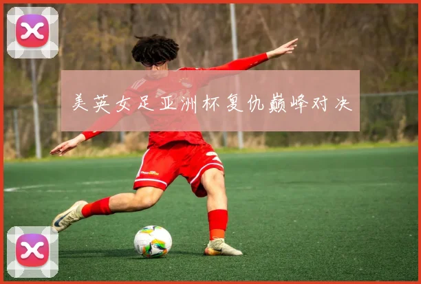 美英女足亚洲杯复仇巅峰对决
