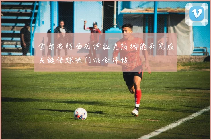 索尔洛特面对伊拉克防线能否完成关键传球破门机会评估