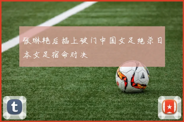 张琳艳后插上破门中国女足绝杀日本女足宿命对决