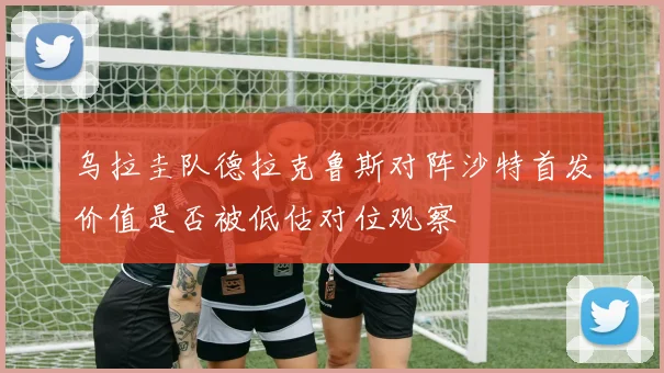 乌拉圭队德拉克鲁斯对阵沙特首发价值是否被低估对位观察