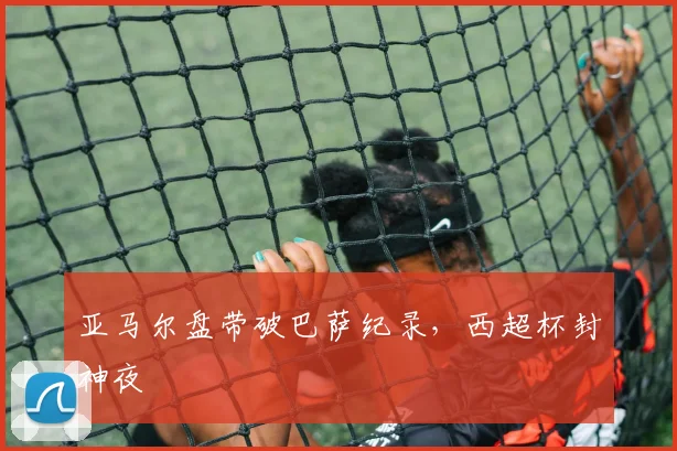 亚马尔盘带破巴萨纪录，西超杯封神夜