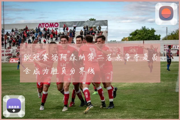 欧冠赛场阿森纳第二落点争夺是否会成为胜负分界线
