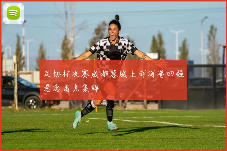 足协杯决赛成都蓉城上海海港四强悬念高光集锦