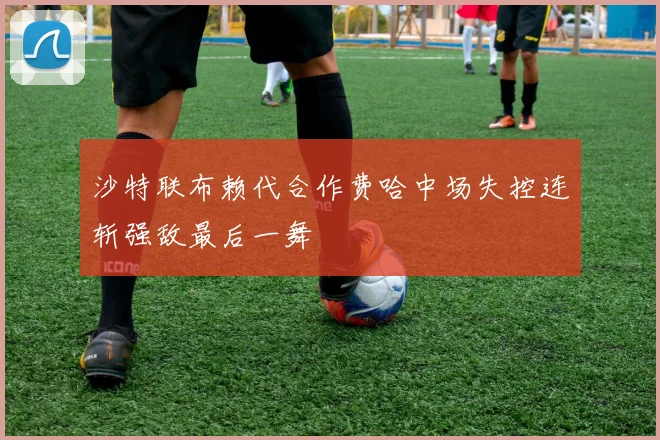 沙特联布赖代合作费哈中场失控连斩强敌最后一舞