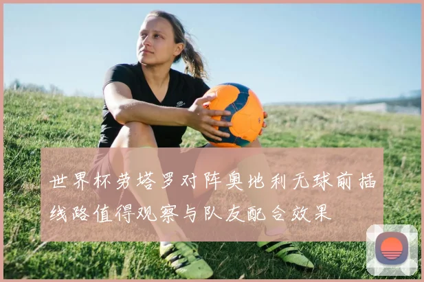 世界杯劳塔罗对阵奥地利无球前插线路值得观察与队友配合效果