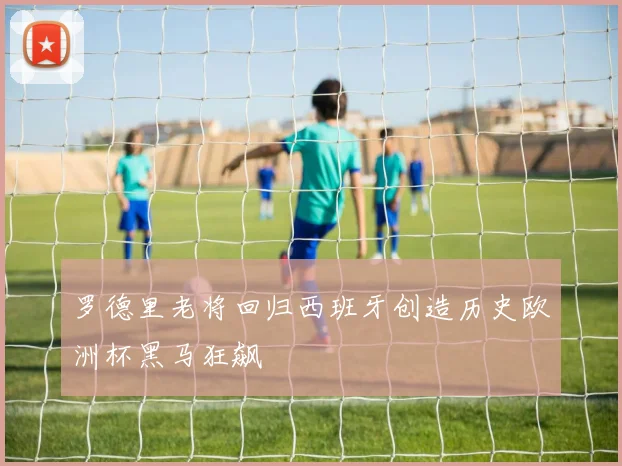 罗德里老将回归西班牙创造历史欧洲杯黑马狂飙