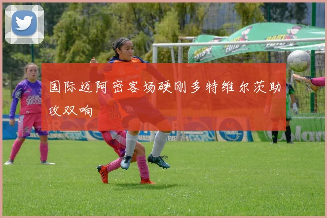 国际迈阿密客场硬刚多特维尔茨助攻双响