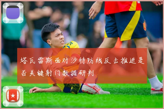 塔瓦雷斯面对沙特防线反击推进是否关键射门数据研判