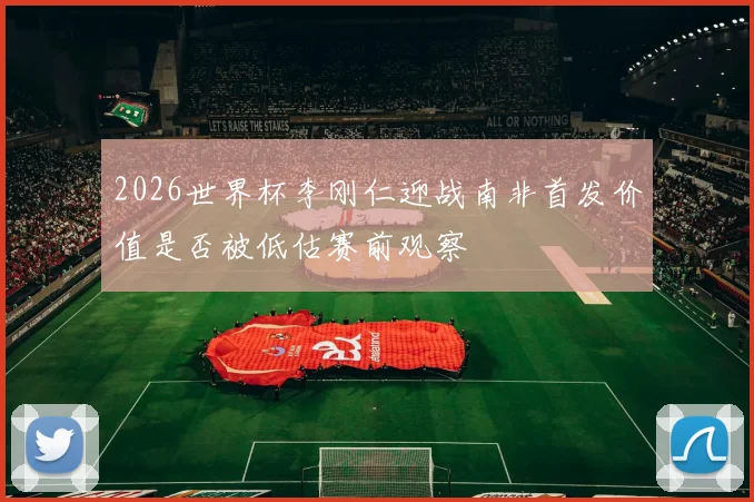 2026世界杯李刚仁迎战南非首发价值是否被低估赛前观察