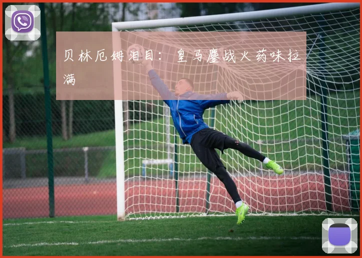 贝林厄姆泪目：皇马鏖战火药味拉满