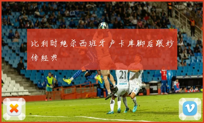 比利时绝杀西班牙卢卡库脚后跟妙传经典