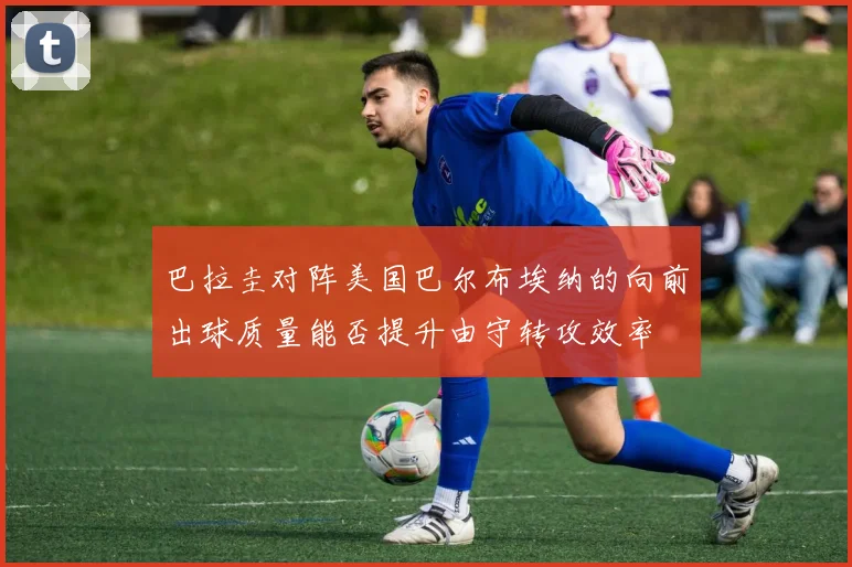 巴拉圭对阵美国巴尔布埃纳的向前出球质量能否提升由守转攻效率