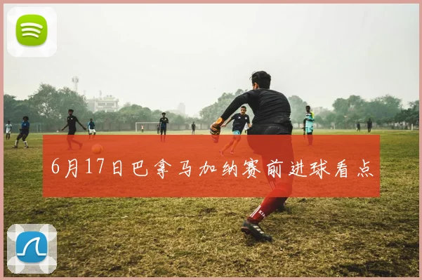 6月17日巴拿马加纳赛前进球看点