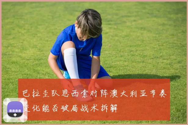 巴拉圭队恩西索对阵澳大利亚节奏变化能否破局战术拆解