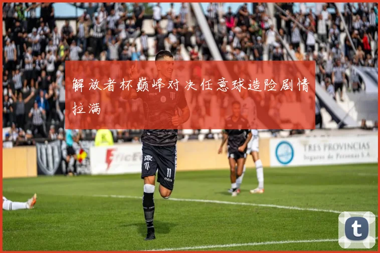 解放者杯巅峰对决任意球造险剧情拉满