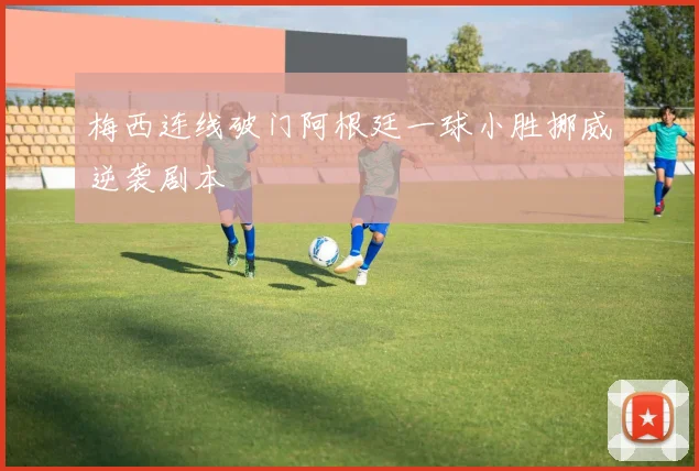 梅西连线破门阿根廷一球小胜挪威逆袭剧本