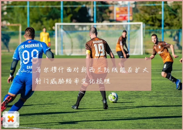 马尔穆什面对新西兰防线能否扩大射门威胁赔率变化梳理
