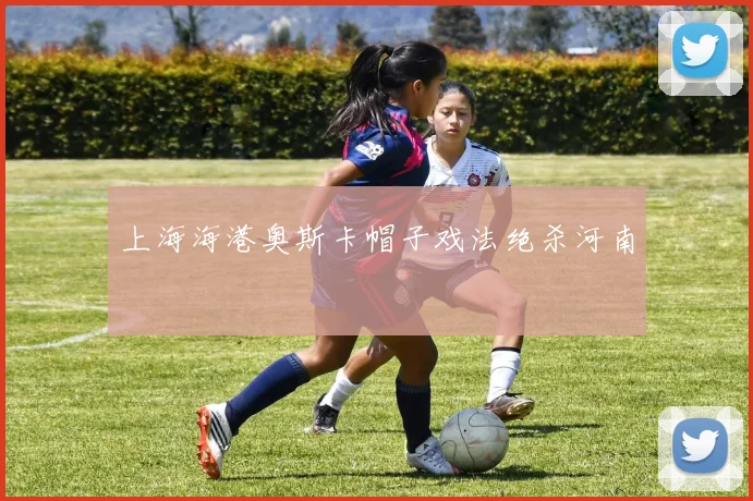上海海港奥斯卡帽子戏法绝杀河南