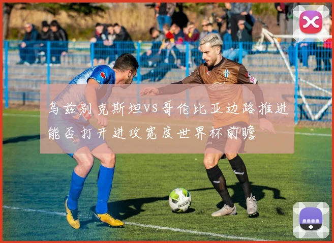 乌兹别克斯坦vs哥伦比亚边路推进能否打开进攻宽度世界杯前瞻