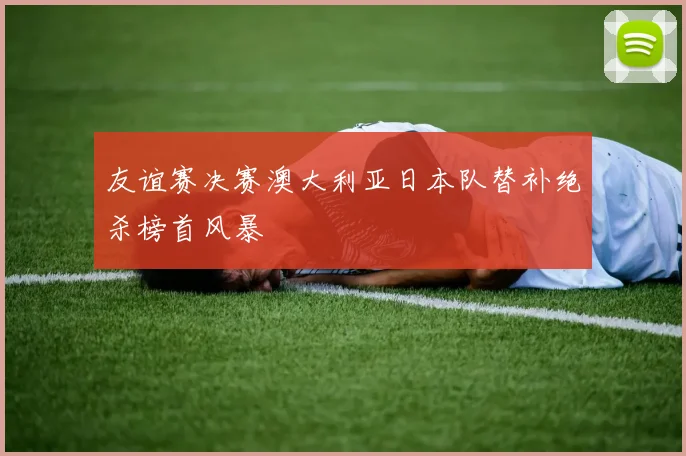 友谊赛决赛澳大利亚日本队替补绝杀榜首风暴