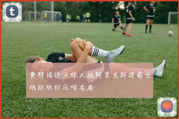 费耶诺德点球大战阿贾克斯提前出线欧联杯压哨名局