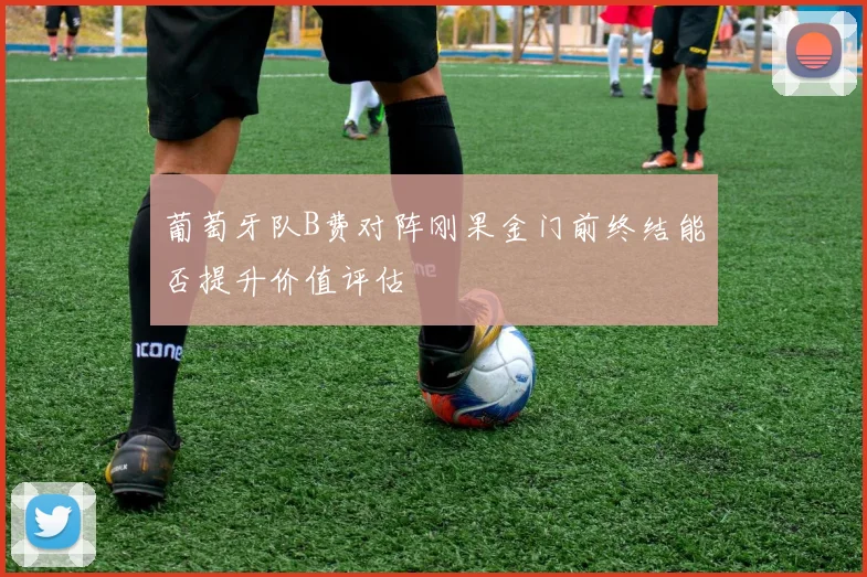 葡萄牙队B费对阵刚果金门前终结能否提升价值评估