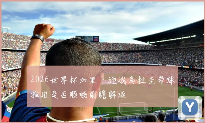 2026世界杯加里卜迎战乌拉圭带球推进是否顺畅前瞻解读