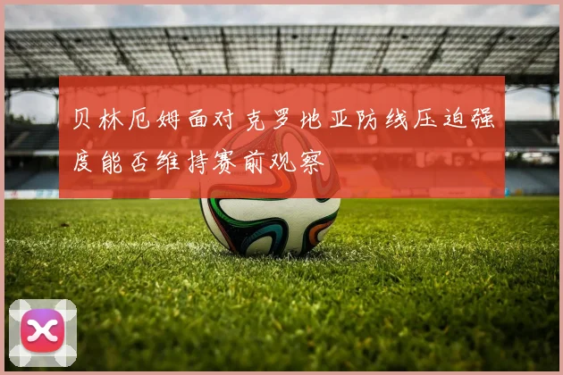 贝林厄姆面对克罗地亚防线压迫强度能否维持赛前观察