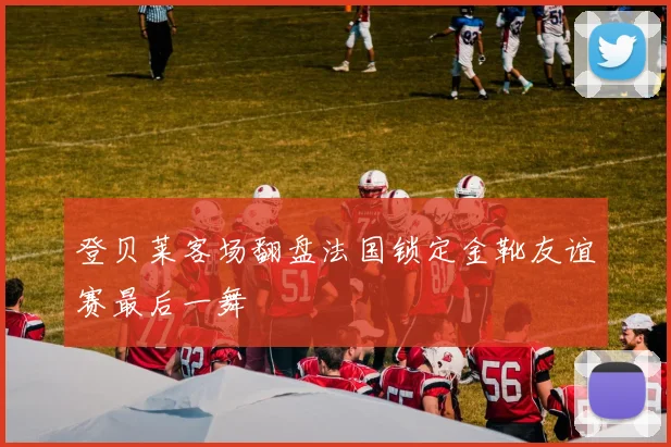 登贝莱客场翻盘法国锁定金靴友谊赛最后一舞