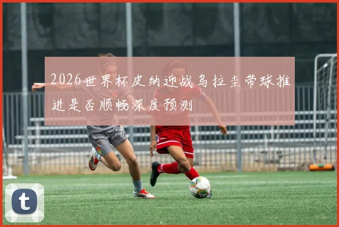 2026世界杯皮纳迎战乌拉圭带球推进是否顺畅深度预测