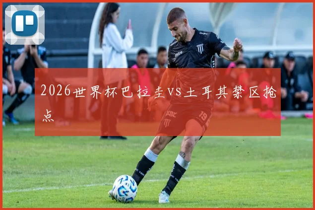 2026世界杯巴拉圭vs土耳其禁区抢点