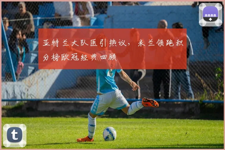 亚特兰大队医引热议，米兰领跑积分榜欧冠经典回顾