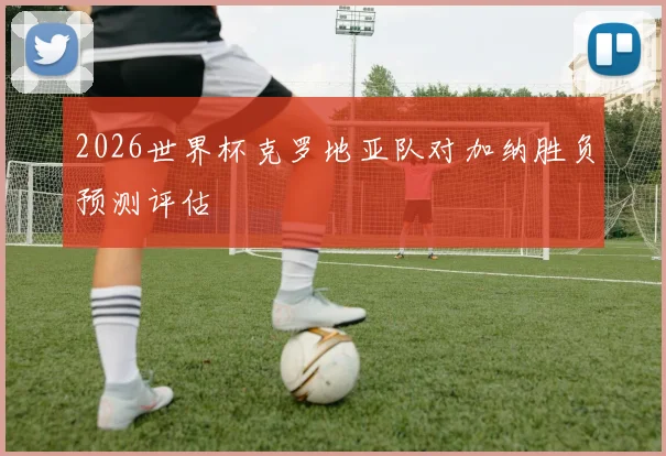2026世界杯克罗地亚队对加纳胜负预测评估