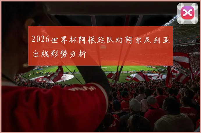 2026世界杯阿根廷队对阿尔及利亚出线形势分析