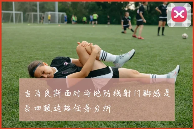 吉马良斯面对海地防线射门脚感是否回暖边路任务分析