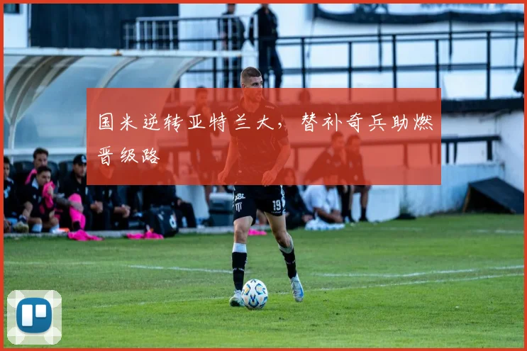国米逆转亚特兰大，替补奇兵助燃晋级路