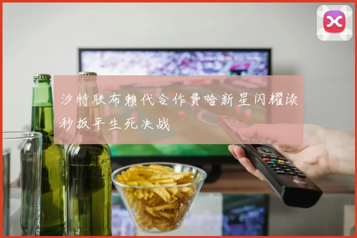 沙特联布赖代合作费哈新星闪耀读秒扳平生死决战