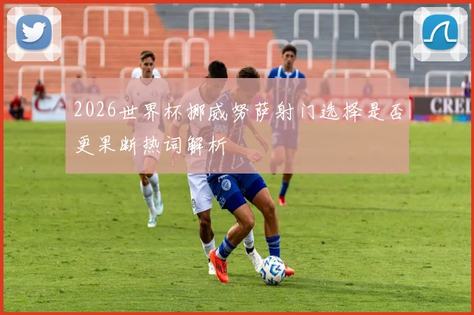 2026世界杯挪威努萨射门选择是否更果断热词解析