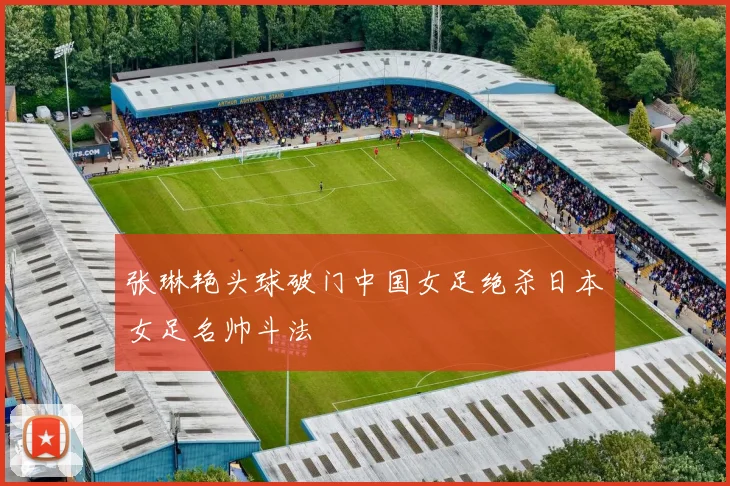 张琳艳头球破门中国女足绝杀日本女足名帅斗法
