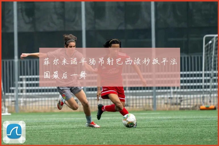 菲尔米诺半场吊射巴西读秒扳平法国最后一舞