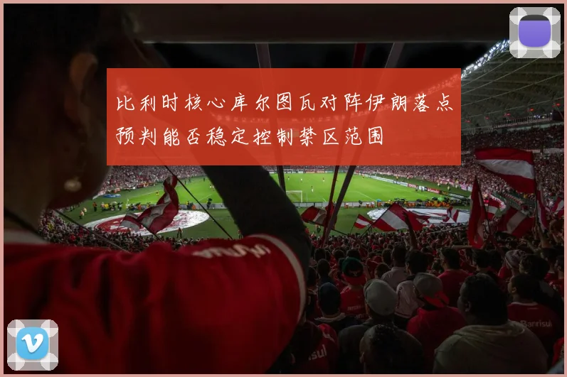 比利时核心库尔图瓦对阵伊朗落点预判能否稳定控制禁区范围