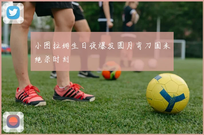 小图拉姆生日夜爆发圆月弯刀国米绝杀时刻