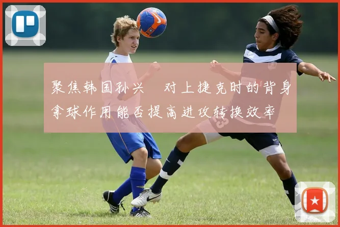 聚焦韩国孙兴慜对上捷克时的背身拿球作用能否提高进攻转换效率