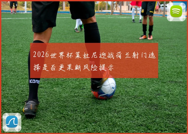 2026世界杯莱杜尼迎战荷兰射门选择是否更果断风险提示