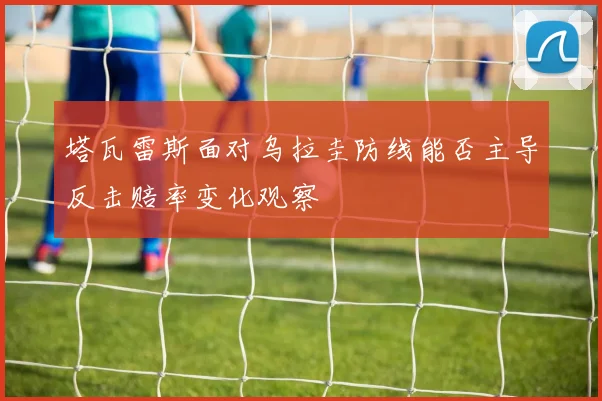塔瓦雷斯面对乌拉圭防线能否主导反击赔率变化观察