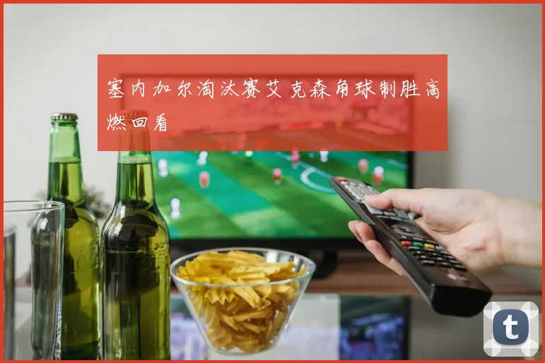 塞内加尔淘汰赛艾克森角球制胜高燃回看