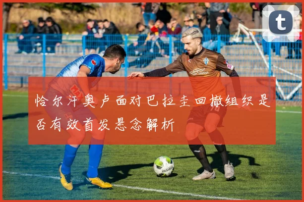 恰尔汗奥卢面对巴拉圭回撤组织是否有效首发悬念解析