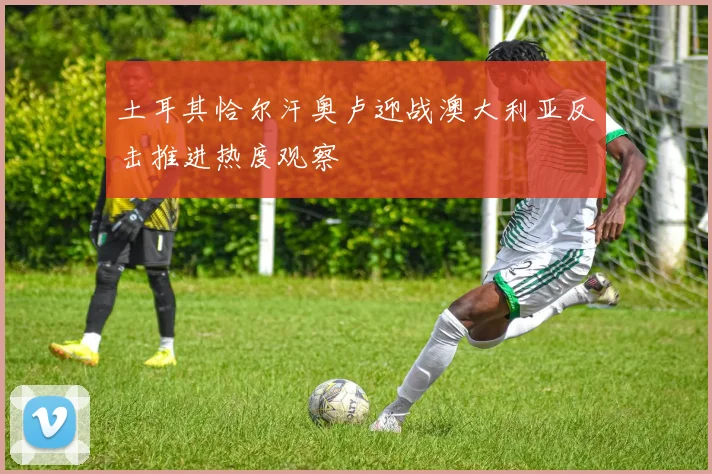 土耳其恰尔汗奥卢迎战澳大利亚反击推进热度观察